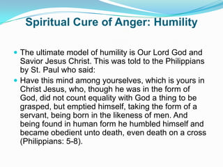 Spiritual Cure of Anger: HumilityThe ultimate model of humility is Our Lord God and Savior Jesus Christ. This was told to the Philippians by St. Paul who said:Have this mind among yourselves, which is yours in Christ Jesus, who, though he was in the form of God, did not count equality with God a thing to be grasped, but emptied himself, taking the form of a servant, being born in the likeness of men. And being found in human form he humbled himself and became obedient unto death, even death on a cross (Philippians: 5-8).