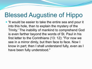 Blessed Augustine of Hippo'It would be easier to take the entire sea and pour it into this hole, than to explain the mystery of the Trinity.' The inability of mankind to comprehend God is even farther beyond the words of St. Paul in his first letter to the Corinthians (13: 12): "For now we see in a mirror dimly, but then face to face. Now I know in part; then I shall understand fully, even as I have been fully understood." 