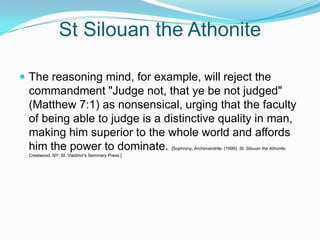 St Silouan the Athonite The reasoning mind, for example, will reject the commandment "Judge not, that ye be not judged" (Matthew 7:1) as nonsensical, urging that the faculty of being able to judge is a distinctive quality in man, making him superior to the whole world and affords him the power to dominate. [Sophrony, Archimandrite. (1999). St. Silouan the Athonite. Crestwood, NY: St. Vladimir's Seminary Press.]