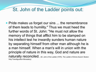St. John of the Ladder points out:Pride makes us forget our sins ... the remembrance of them leads to humility." Thus we must heed the further words of St. John: "He must not allow the memory of things that afflict him to be stamped on his intellect lest he inwardly sunders human nature by separating himself from other man although he is a man himself. When a man's will in union with the principle of nature in this way, God and nature are naturally reconciled. (St. John of the Ladder (1979). The Ladder of Divine Ascent. Boston: Holy Transfiguration Monastery)