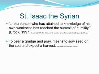 St. Isaac the Syrian “…the person who has attained to knowledge of his own weakness has reached the summit of humility.” (Brock, 1997) Brock, S. (1997). The Wisdom of St. Isaac the Syrian. Fairacres Oxford, England: SLG Press.To bear a grudge and pray, means to sow seed on the sea and expect a harvest. http://www.roca.org?OA/137d.htm