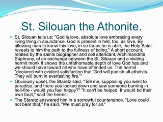 St. Silouan the Athonite. St. Silouan tells us: "God is love, absolute love embracing every living thing in abundance. God is present in hell, too, as love. By allowing man to know this love, in so far as he is able, the Holy Spirit reveals to him the path to the fullness of being." A short account, related by the saints biographer and cell attendant, Archimandrite Sophrony, of an exchange between the St. Silouan and a visiting hermit monk It shows the unfathomable depth of love God has and we should have toward all who have offended us: The hermit "declared with evident satisfaction that 'God will punish all atheists. They will burn in everlasting fire.'"Obviously upset, the Staretz said, "Tell me, supposing you went to paradise, and there you looked down and saw someone burning in hell-fire - would you feel happy?" "It can't be helped. It would be their own fault," said the hermit.The Staretz answered him in a sorrowful countenance. "Love could not bear that," he said. "We must pray for all."