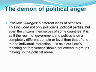 The demon of political anger Political Outrages: a different class of offenses.. This included not only politicians, political parties, but even the citizens themselves of some countries. It is as if the realm of government and politics is on a completely different domain or level than that of one to one individual interaction. It is as if our Lord's teaching on forgiveness should not extend to groups making up the political arena.