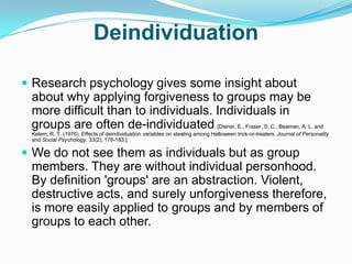 DeindividuationResearch psychology gives some insight about about why applying forgiveness to groups may be more difficult than to individuals. Individuals in groups are often de-individuated. [Diener, E., Fraser, S. C., Beaman, A. L. and Kelem, R. T. (1976). Effects of deindividuation variables on stealing among Halloween trick-or-treaters. Journal of Personality and Social Psychology. 33(2), 178-183.]We do not see them as individuals but as group members. They are without individual personhood. By definition 'groups' are an abstraction. Violent, destructive acts, and surely unforgiveness therefore, is more easily applied to groups and by members of groups to each other.