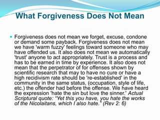 What Forgiveness Does Not MeanForgiveness does not mean we forget, excuse, condone or demand some payback. Forgiveness does not mean we have 'warm fuzzy' feelings toward someone who may have offended us. It also does not mean we automatically 'trust' anyone to act appropriately. Trust is a process and has to be earned in time by experience. It also does not mean that the perpetrator of for offenses shown by scientific research that may to have no cure or have a high recidivism rate should be 're-established' in the community in the same status, (occupation, style of life, etc.) the offender had before the offense. We have heard the expression 'hate the sin but love the sinner.' Actual Scriptural quote: “Yet this you have, you hate the works of the Nicolaitans, which I also hate.” (Rev 2: 6)