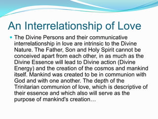 An Interrelationship of LoveThe Divine Persons and their communicative interrelationship in love are intrinsic to the Divine Nature. The Father, Son and Holy Spirit cannot be conceived apart from each other, in as much as the Divine Essence will lead to Divine action (Divine Energy) and the creation of the cosmos and mankind itself. Mankind was created to be in communion with God and with one another. The depth of the Trinitarian communion of love, which is descriptive of their essence and which also will serve as the purpose of mankind's creation…