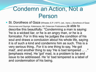Condemn an Action, Not a PersonSt. Dorotheos of Gaza [Wheeler, E.P. (1977). (ed., trans.), Dorotheos of Gaza: Discourses and Sayings. Kalamazoo, MI: Cistercian Publications.]is able to describe this beautifully: "Condemning a man is saying: 'he is a wicked liar, or he is an angry man, or he is a fornicator. For in this way he judges the condition of his soul and draws a conclusion about his whole life, saying it is of such a kind and condemns him as such. This is a very serious thing.. For it is one thing to say, 'He got mad', and another thing to say 'He is bad tempered ... .." [emphasis mine]. He 'got' mad, is a problem to be and issue to be addressed. He 'is' bad tempered is a label of and condemnation of his being.