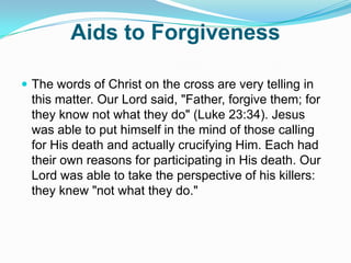 Aids to ForgivenessThe words of Christ on the cross are very telling in this matter. Our Lord said, "Father, forgive them; for they know not what they do" (Luke 23:34). Jesus was able to put himself in the mind of those calling for His death and actually crucifying Him. Each had their own reasons for participating in His death. Our Lord was able to take the perspective of his killers: they knew "not what they do." 