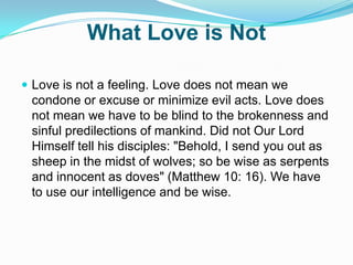 What Love is NotLove is not a feeling. Love does not mean we condone or excuse or minimize evil acts. Love does not mean we have to be blind to the brokenness and sinful predilections of mankind. Did not Our Lord Himself tell his disciples: "Behold, I send you out as sheep in the midst of wolves; so be wise as serpents and innocent as doves" (Matthew 10: 16). We have to use our intelligence and be wise.