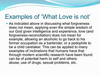 Examples of ‘What Love is not’As indicated above in discussing what forgiveness does not mean, applying even the simple wisdom of our God given intelligence and experience, love (and forgiveness-reconciliation) does not mean for example, allowing an alcoholic to go back to his former occupation as a bartender, or a pedophile to be a child caretaker. This can be applied to many examples of inclinations that humans have that through modern scientific research have been found can be of potential harm to self and others: abuse, use of drugs, sexual problems, etc.