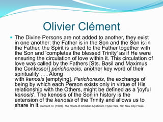 Olivier ClémentThe Divine Persons are not added to another, they exist in one another: the Father is in the Son and the Son is in the Father, the Spirit is united to the Father together with the Son and 'completes the blessed Trinity' as if He were ensuring the circulation of love within it. This circulation of love was called by the Fathers [Sts. Basil and Maximus the Confessor] perichoresis, another key word of their spirituality . . . Along with kenosis [emptying]. Perichoresis, the exchange of being by which each Person exists only in virtue of His relationship with the Others, might be defined as a 'joyful kenosis'. The kenosis of the Son in history is the extension of the kenosis of the Trinity and allows us to share in it. Clement, O. (1993). The Roots of Christian Mysticism. Hyde Park, NY: New City Press.