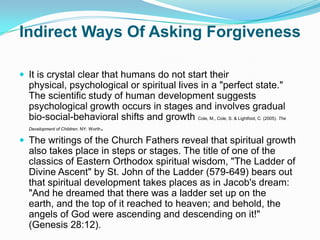 Indirect Ways Of Asking ForgivenessIt is crystal clear that humans do not start their physical, psychological or spiritual lives in a "perfect state." The scientific study of human development suggests psychological growth occurs in stages and involves gradual bio-social-behavioral shifts and growth Cole, M., Cole, S. & Lightfoot, C. (2005). The Development of Children. NY: Worth.The writings of the Church Fathers reveal that spiritual growth also takes place in steps or stages. The title of one of the classics of Eastern Orthodox spiritual wisdom, "The Ladder of Divine Ascent" by St. John of the Ladder (579-649) bears out that spiritual development takes places as in Jacob's dream: "And he dreamed that there was a ladder set up on the earth, and the top of it reached to heaven; and behold, the angels of God were ascending and descending on it!" (Genesis 28:12).