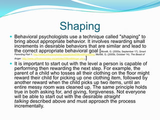 ShapingBehavioral psychologists use a technique called "shaping" to bring about appropriate behavior. It involves rewarding small increments in desirable behaviors that are similar and lead to the correct appropriate behavioral goal [Morelli, G. (2005a, September 17). Smart Parenting Part 1. http://www.orthodoxytoday.org/articles5/MorelliParenting. Morelli, G. (2005b, October 14). The Beast of Anger. http://www.orthodoxytoday.org/articles5/MorelliAnger.php.]It is important to start out with the level a person is capable of performing then rewarding the next step. For example, the parent of a child who tosses all their clothing on the floor might reward their child for picking up one clothing item, followed by another reward when the child picks up two items, until an entire messy room was cleaned up. The same principle holds true in both asking for, and giving, forgiveness. Not everyone will be able to start out with the desirable straight talking described above and must approach the process incrementally.
