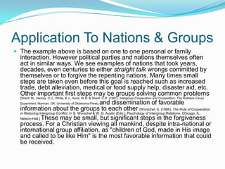 Application To Nations & GroupsThe example above is based on one to one personal or family interaction. However political parties and nations themselves often act in similar ways. We see examples of nations that took years, decades, even centuries to either straight talk wrongs committed by themselves or to forgive the repenting nations. Many times small steps are taken even before this goal is reached such as increased trade, debt alleviation, medical or food supply help, disaster aid, etc. Other important first steps may be groups solving common problems [Sherif, M., Harvey, O.J., White, B.J., Hood, W.R. & Sherif, C.R. (1961). Intergroup Cooperation and Competition: The Robbers Cave] Experiment. Norman, OK: University of Oklahoma Press.and dissemination of favorable information about the groups to each other [Worschel, S, (1986). The Role of Cooperation in Reducing Intergroup Conflict. In S. Worschel & W. G. Austin (Eds.), Psychology of Intergroup Relations. Chicago, IL: Nelson-Hall.] These may be small, but significant steps in the forgiveness process. For a Christian viewing all mankind, despite intra-national or international group affiliation, as "children of God, made in His image and called to be like Him" is the most favorable information that could be received.