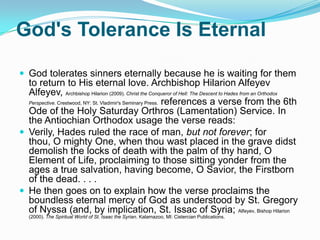 God's Tolerance Is EternalGod tolerates sinners eternally because he is waiting for them to return to His eternal love. Archbishop Hilarion Alfeyev Alfeyev, Archbishop Hilarion (2009). Christ the Conqueror of Hell: The Descent to Hades from an Orthodox Perspective. Crestwood, NY: St. Vladimir's Seminary Press. references a verse from the 6th Ode of the Holy Saturday Orthros (Lamentation) Service. In the Antiochian Orthodox usage the verse reads:Verily, Hades ruled the race of man, but not forever; for thou, O mighty One, when thou wast placed in the grave didst demolish the locks of death with the palm of thy hand, O Element of Life, proclaiming to those sitting yonder from the ages a true salvation, having become, O Savior, the Firstborn of the dead. . . .He then goes on to explain how the verse proclaims the boundless eternal mercy of God as understood by St. Gregory of Nyssa (and, by implication, St. Issac of Syria; Alfeyev, Bishop Hilarion (2000). The Spiritual World of St. Isaac the Syrian. Kalamazoo, MI: Cistercian Publications.