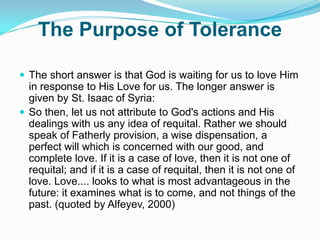 The Purpose of ToleranceThe short answer is that God is waiting for us to love Him in response to His Love for us. The longer answer is given by St. Isaac of Syria:So then, let us not attribute to God's actions and His dealings with us any idea of requital. Rather we should speak of Fatherly provision, a wise dispensation, a perfect will which is concerned with our good, and complete love. If it is a case of love, then it is not one of requital; and if it is a case of requital, then it is not one of love. Love.... looks to what is most advantageous in the future: it examines what is to come, and not things of the past. (quoted by Alfeyev, 2000)