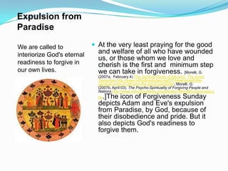 Expulsion from ParadiseWe are called to interiorize God's eternal readiness to forgive in our own lives.At the very least praying for the good and welfare of all who have wounded us, or those whom we love and cherish is the first and  minimum step we can take in forgiveness. [Morelli, G. (2007a,  February 4) The Spiritual Roots of Altruism: The Good Samaritan.http://www.orthodoxytoday.org/OT/view/morelli-the-spiritual-roots-of-altruism-the-good-samaritan; Morelli, G. (2007b, April 03). The Psycho-Spirituality of Forgiving People and Nations.http://www.orthodoxytoday.org/articles7/MorelliForgiveness.php.]The icon of Forgiveness Sunday depicts Adam and Eve's expulsion from Paradise, by God, because of their disobedience and pride. But it also depicts God's readiness to forgive them.