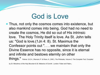 God is LoveThus, not only the cosmos comes into existence, but also mankind comes into being. God had no need to create the cosmos, He did so out of His intrinsic love.  The Holy Trinity itself is love. As St. John tells us: "God is love.(1Jn 4: 8). St. Maximus the Confessor points out ". . . we maintain that only the Divine Essence has no opposite, since it is eternal and infinite and bestows eternity on other things."  Palmer, G.E.H., Sherrard, P. & Ware, K. (1981). The Philokalia, Volume 2: The Complete Text; Compiled by St. Nikodimos of the Holy Mountain & St. Makarios of Corinth . London: Faber and Faber.