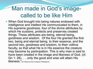 Man made in God’s image-called to be like HimWhen God brought into being natures endowed with intelligence and intellect He communicated to them, in His supreme goodness, four of the divine attributes by which He sustains, protects and preserves created things. These attributes are being, eternal being, goodness and wisdom.  Of the four He granted the first two, being and eternal being. to their essence, and the second two, goodness and wisdom, to their volitive faculty, so that what He is in His essence the creature may become by participation. This is why man is said to have been created in the image and likeness of God. (cf. Gn 1: 26). . . .only the good and wise will attain His likeness."(St. Maximus the Confessor Philokalia II)
