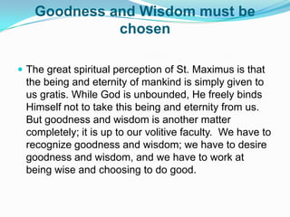 Goodness and Wisdom must be chosenThe great spiritual perception of St. Maximus is that the being and eternity of mankind is simply given to us gratis. While God is unbounded, He freely binds Himself not to take this being and eternity from us. But goodness and wisdom is another matter completely; it is up to our volitive faculty.  We have to recognize goodness and wisdom; we have to desire goodness and wisdom, and we have to work at being wise and choosing to do good. 