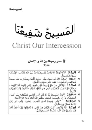 ‫مخلصنا‬ ‫المسيح‬
01
Christ Our Intercession
‫اإلنسان‬ ‫و‬ ‫هللا‬ ‫بين‬ ‫وسيطا‬ ‫صار‬
3364
:‫تي‬3:12ُ‫ان‬ َ‫س‬ْ‫ن‬ِ‫إل‬‫ا‬ :ِ‫اس‬َّ‫ن‬‫َال‬‫و‬ ِ‫هللا‬ َ‫ن‬ْ‫ي‬َ‫ب‬ ٌ‫د‬ِ‫ح‬‫َا‬‫و‬ ٌ‫يط‬ِ‫س‬َ‫و‬َ‫و‬ ٌ‫د‬ِ‫ح‬‫َا‬‫و‬ ٌ‫ه‬‫ل‬ِ‫إ‬ ُ‫د‬َ‫ج‬‫و‬ُ‫ي‬ ُ‫ه‬َّ‫ن‬َ‫أل‬
،ُ‫ح‬‫ي‬ِ‫س‬َ‫م‬ْ‫ال‬ ُ‫ع‬‫و‬ ُ‫َس‬‫ي‬
‫عب‬:::6ٌ‫يط‬ِ‫س‬َ‫و‬ َ‫و‬ُ‫ه‬ ‫َا‬‫م‬ ِ‫َار‬‫د‬ْ‫ق‬ِ‫م‬ِ‫ب‬ َ‫ل‬َ‫ض‬ْ‫ف‬َ‫أ‬ ٍ‫ة‬َ‫م‬ْ‫د‬ِ‫خ‬ ‫ى‬َ‫ل‬َ‫ع‬ َ‫ل‬َ‫ص‬َ‫ح‬ ْ‫د‬َ‫ق‬ َ‫اآلن‬ ُ‫ه‬َّ‫ن‬ِ‫ك‬‫َل‬‫و‬
َ‫أ‬.َ‫ل‬َ‫ض‬ْ‫ف‬َ‫أ‬ َ‫د‬‫ي‬ِ‫ع‬‫َا‬‫و‬َ‫م‬ ‫ى‬َ‫ل‬َ‫ع‬ َ‫ت‬َّ‫ب‬َ‫ث‬َ‫ت‬ ْ‫د‬َ‫ق‬ ،َ‫م‬َ‫ظ‬ ْ‫ع‬َ‫أ‬ ٍ‫د‬ْ‫ه‬َ‫ع‬ِ‫ل‬ ‫ا‬ً‫ض‬ْ‫ي‬
‫عب‬:3:102َ‫ون‬ُّ‫و‬ُ‫ع‬ْ‫َد‬‫م‬ْ‫ال‬ َ‫ون‬ُ‫َك‬‫ي‬ ْ‫ي‬َ‫ك‬ِ‫ل‬ ،ٍ‫د‬‫ي‬ِ‫د‬َ‫ج‬ ٍ‫د‬ْ‫ه‬َ‫ع‬ ُ‫يط‬ِ‫س‬َ‫و‬ َ‫و‬ُ‫ه‬ ‫ا‬َ‫ذ‬‫ه‬ ِ‫ل‬ْ‫ج‬َ‫َأل‬‫و‬­
ِ‫ل‬َّ‫و‬َ‫األ‬ ِ‫د‬ْ‫ه‬َ‫ع‬ْ‫ال‬ ‫ي‬ِ‫ف‬ ‫ي‬ِ‫ت‬َّ‫ال‬ ِ‫ت‬‫َا‬‫ي‬ِ‫د‬َ‫ع‬َّ‫ت‬‫ال‬ ِ‫ء‬‫َا‬‫د‬ِ‫ف‬ِ‫ل‬ ٌ‫ت‬ْ‫و‬َ‫م‬ َ‫ر‬‫َا‬‫ص‬ ْ‫ذ‬ِ‫إ‬­ِ‫م‬ْ‫ال‬ َ‫د‬ْ‫َع‬‫و‬ َ‫ون‬ُ‫َال‬‫ن‬َ‫ي‬ِ‫ث‬‫َا‬‫ر‬‫ي‬
.ِ‫ي‬ِ‫د‬َ‫ب‬َ‫األ‬
‫عب‬11:151
ِ‫ه‬‫َا‬‫ب‬ ْ‫ش‬َ‫أ‬ ٍ‫د‬َ‫ي‬ِ‫ب‬ ٍ‫ة‬َ‫ع‬‫و‬ُ‫ن‬ْ‫ص‬َ‫م‬ ٍ‫َاس‬‫د‬ْ‫ق‬َ‫أ‬ ‫ى‬َ‫ل‬ِ‫إ‬ ْ‫ل‬ُ‫خ‬ْ‫َد‬‫ي‬ ْ‫م‬َ‫ل‬ َ‫ح‬‫ي‬ِ‫س‬َ‫م‬ْ‫ال‬ َّ‫ن‬َ‫أل‬
.‫َا‬‫ن‬ِ‫ل‬ْ‫ج‬َ‫أل‬ ِ‫هللا‬ ِ‫ه‬ْ‫َج‬‫و‬ َ‫م‬‫َا‬‫م‬َ‫أ‬ َ‫اآلن‬ َ‫ر‬َ‫ه‬ْ‫َظ‬‫ي‬ِ‫ل‬ ،‫َا‬‫ه‬ِ‫ن‬ْ‫ي‬َ‫ع‬ ِ‫ء‬‫َا‬‫م‬ َّ‫الس‬ ‫ى‬َ‫ل‬ِ‫إ‬ ْ‫َل‬‫ب‬ ،ِ‫ة‬َّ‫ي‬ِ‫ق‬‫ي‬ِ‫ق‬َ‫ح‬ْ‫ال‬
‫عب‬11::151
،ِ‫د‬‫ي‬ِ‫د‬َ‫ج‬ْ‫ال‬ ِ‫د‬ْ‫ه‬َ‫ع‬ْ‫ال‬ ِ‫ط‬‫ي‬ِ‫س‬َ‫و‬ ‫ى‬َ‫ل‬ِ‫َإ‬‫و‬ٍ‫َش‬‫ر‬ ِ‫م‬َ‫د‬ ‫ى‬َ‫ل‬ِ‫َإ‬‫و‬ ،َ‫ع‬‫و‬ ُ‫َس‬‫ي‬
.َ‫ل‬‫ي‬ِ‫ب‬‫ا‬َ‫ه‬ ْ‫ن‬ِ‫م‬ َ‫ل‬َ‫ض‬ْ‫ف‬َ‫أ‬ ُ‫م‬َّ‫ل‬َ‫َك‬‫ت‬َ‫ي‬
:‫يو‬::10ٌ‫د‬َ‫ح‬َ‫أ‬ َ‫أ‬َ‫ط‬ْ‫خ‬َ‫أ‬ ْ‫ن‬ِ‫َإ‬‫و‬ .‫وا‬ُ‫ئ‬ِ‫ط‬ْ‫خ‬ُ‫ت‬ َ‫ال‬ ْ‫ي‬َ‫ك‬ِ‫ل‬ ‫ا‬َ‫ذ‬‫ه‬ ْ‫م‬ُ‫ك‬ْ‫ي‬َ‫ل‬ِ‫إ‬ ُ‫ب‬ُ‫ت‬ْ‫ك‬َ‫أ‬ ،‫ي‬ِ‫د‬َ‫ال‬ْ‫و‬َ‫أ‬ ‫َا‬‫ي‬
.ُّ‫َار‬‫ب‬ْ‫ال‬ ُ‫ح‬‫ي‬ِ‫س‬َ‫م‬ْ‫ال‬ ُ‫ع‬‫و‬ ُ‫َس‬‫ي‬ ،ِ‫ب‬‫اآل‬ َ‫د‬ْ‫ن‬ِ‫ع‬ ٌ‫ع‬‫ي‬ِ‫ف‬ َ‫ش‬ ‫َا‬‫ن‬َ‫ل‬َ‫ف‬
 