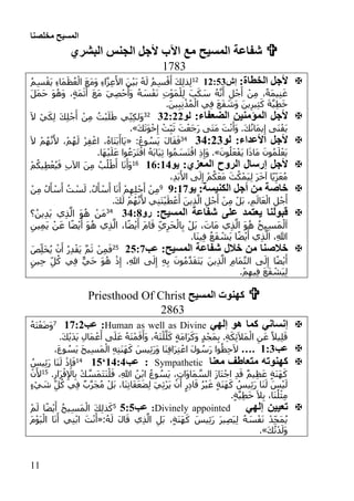 ‫مخلصنا‬ ‫المسيح‬
00
‫المسيح‬ ‫شفاعة‬‫الجنس‬ ‫ألجل‬ ‫اآلب‬ ‫مع‬‫البشري‬
1783
:‫الخطاة‬ ‫ألجل‬‫إش‬:1:3105ُ‫م‬ِ‫س‬ْ‫َق‬‫ي‬ ِ‫ء‬‫َا‬‫م‬َ‫ظ‬ُ‫ع‬ْ‫ال‬ َ‫ع‬َ‫م‬َ‫و‬ ِ‫ء‬‫ا‬َّ‫ز‬ِ‫ع‬َ‫األ‬ َ‫ن‬ْ‫ي‬َ‫ب‬ ُ‫ه‬َ‫ل‬ ُ‫م‬ِ‫س‬ْ‫ق‬َ‫أ‬ َ‫ك‬ِ‫ل‬‫ذ‬ِ‫ل‬
َ‫ل‬َ‫م‬َ‫ح‬ َ‫و‬ُ‫َه‬‫و‬ ،ٍ‫ة‬َ‫م‬َ‫ث‬َ‫أ‬ َ‫ع‬َ‫م‬ َ‫ي‬ِ‫ص‬ْ‫ح‬ُ‫َأ‬‫و‬ ُ‫ه‬ َ‫س‬ْ‫ف‬َ‫ن‬ ِ‫ت‬ْ‫و‬َ‫م‬ْ‫ل‬ِ‫ل‬ َ‫ب‬َ‫ك‬ َ‫س‬ ُ‫ه‬َّ‫ن‬َ‫أ‬ ِ‫ل‬ْ‫ج‬َ‫أ‬ ْ‫ن‬ِ‫م‬ ،ً‫ة‬َ‫م‬‫ي‬ِ‫ن‬َ‫غ‬
.َ‫ين‬ِ‫ب‬ِ‫ن‬ْ‫ذ‬ُ‫م‬ْ‫ال‬ ‫ي‬ِ‫ف‬ َ‫ع‬َ‫ف‬ َ‫َش‬‫و‬ َ‫ين‬ِ‫ير‬ِ‫ث‬َ‫ك‬ َ‫ة‬َّ‫ي‬ِ‫ط‬َ‫خ‬
:‫الضعفاء‬ ‫المؤمنين‬ ‫ألجل‬‫لو‬11:1135َ‫ال‬ ْ‫ي‬َ‫ك‬ِ‫ل‬ َ‫ك‬ِ‫ل‬ْ‫ج‬َ‫أ‬ ْ‫ن‬ِ‫م‬ ُ‫ْت‬‫ب‬َ‫ل‬َ‫ط‬ ‫ي‬ِ‫ن‬ِ‫ك‬‫َل‬‫و‬
َ‫ك‬َ‫ت‬َ‫و‬ْ‫خ‬ِ‫إ‬ ْ‫ت‬ِ‫ب‬َ‫ث‬ َ‫ت‬ْ‫َع‬‫ج‬َ‫ر‬ ‫َى‬‫ت‬َ‫م‬ َ‫ت‬ْ‫ن‬َ‫َأ‬‫و‬ .َ‫ك‬ُ‫ن‬‫َا‬‫م‬‫ي‬ِ‫إ‬ ‫َى‬‫ن‬ْ‫َف‬‫ي‬.»
‫لو‬ :‫األعداء‬ ‫ألجل‬11:1131:ُ‫وع‬ ُ‫َس‬‫ي‬ َ‫ل‬‫ا‬َ‫ق‬َ‫ف‬«َ‫ال‬ ْ‫م‬ُ‫ه‬َّ‫ن‬َ‫أل‬ ،ْ‫م‬ُ‫ه‬َ‫ل‬ ْ‫ر‬ِ‫ف‬ْ‫اغ‬ ،ُ‫ه‬‫َا‬‫ت‬َ‫ب‬َ‫َاأ‬‫ي‬
َ‫ع‬ْ‫َف‬‫ي‬ ‫ا‬َ‫ذ‬‫َا‬‫م‬ َ‫ون‬ُ‫م‬َ‫ل‬ْ‫َع‬‫ي‬َ‫ون‬ُ‫ل‬.».‫َا‬‫ه‬ْ‫ي‬َ‫ل‬َ‫ع‬ ‫وا‬ُ‫َع‬‫ر‬َ‫ت‬ْ‫اق‬ ُ‫ه‬َ‫ب‬‫َا‬‫ي‬ِ‫ث‬ ‫وا‬ُ‫م‬ َ‫َس‬‫ت‬ْ‫اق‬ ِ‫ذ‬ِ‫َإ‬‫و‬
:‫المعزي‬ ‫الروح‬ ‫إرسال‬ ‫ألجل‬‫يو‬::::106ْ‫م‬ُ‫يك‬ِ‫ط‬ْ‫ع‬ُ‫ي‬َ‫ف‬ ِ‫ب‬‫اآل‬ َ‫ن‬ِ‫م‬ ُ‫ب‬ُ‫ل‬ْ‫ط‬َ‫أ‬ ‫ا‬َ‫ن‬َ‫َأ‬‫و‬
،ِ‫د‬َ‫ب‬َ‫األ‬ ‫ى‬َ‫ل‬ِ‫إ‬ ْ‫م‬ُ‫ك‬َ‫ع‬َ‫م‬ َ‫ث‬ُ‫ك‬ْ‫َم‬‫ي‬ِ‫ل‬ َ‫ر‬َ‫خ‬‫آ‬ ‫ا‬ً‫ي‬ِ‫ز‬َ‫ع‬ُ‫م‬
:‫الكنيسة‬ ‫أجل‬ ‫من‬ ‫خاصة‬‫يو‬1:::9ْ‫س‬َ‫ل‬ .ُ‫ل‬َ‫أ‬ ْ‫س‬َ‫أ‬ ‫ا‬َ‫ن‬َ‫أ‬ ْ‫م‬ِ‫ه‬ِ‫ل‬ْ‫ج‬َ‫أ‬ ْ‫ن‬ِ‫م‬ْ‫ن‬ِ‫م‬ ُ‫ل‬َ‫أ‬ ْ‫س‬َ‫أ‬ ُ‫ت‬
.َ‫ك‬َ‫ل‬ ْ‫م‬ُ‫ه‬َّ‫ن‬َ‫أل‬ ‫ي‬ِ‫ن‬َ‫ت‬ْ‫ي‬َ‫ط‬ْ‫ع‬َ‫أ‬ َ‫ين‬ِ‫ذ‬َّ‫ال‬ ِ‫ل‬ْ‫ج‬َ‫أ‬ ْ‫ن‬ِ‫م‬ ْ‫َل‬‫ب‬ ،ِ‫م‬َ‫ال‬َ‫ع‬ْ‫ال‬ ِ‫ل‬ْ‫ج‬َ‫أ‬
:‫المسيح‬ ‫شفاعة‬ ‫على‬ ‫يعتمد‬ ‫قبولنا‬‫رو‬11::31
‫؟‬ُ‫ين‬ِ‫د‬َ‫ي‬ ‫ي‬ِ‫ذ‬َّ‫ال‬ َ‫و‬ُ‫ه‬ ْ‫َن‬‫م‬
َ‫ي‬ ْ‫ن‬َ‫ع‬ ‫ا‬ً‫ض‬ْ‫ي‬َ‫أ‬ َ‫و‬ُ‫ه‬ ‫ي‬ِ‫ذ‬َّ‫ال‬ ،‫ا‬ً‫ض‬ْ‫ي‬َ‫أ‬ َ‫م‬‫ا‬َ‫ق‬ ِ‫ي‬ِ‫َر‬‫ح‬ْ‫ال‬ِ‫ب‬ ْ‫َل‬‫ب‬ ،َ‫َات‬‫م‬ ‫ي‬ِ‫ذ‬َّ‫ال‬ َ‫و‬ُ‫ه‬ ُ‫ح‬‫ي‬ِ‫س‬َ‫م‬ْ‫ل‬َ‫ا‬ِ‫ين‬ِ‫م‬
.‫َا‬‫ن‬‫ي‬ِ‫ف‬ ُ‫ع‬َ‫ف‬ ْ‫َش‬‫ي‬ ‫ا‬ً‫ض‬ْ‫ي‬َ‫أ‬ ‫ي‬ِ‫ذ‬َّ‫ال‬ ،ِ‫هللا‬
:‫المسيح‬ ‫شفاعة‬ ‫خالل‬ ‫من‬ ‫خالصنا‬‫عب‬13::52َ‫ص‬ِ‫ل‬َ‫خ‬ُ‫ي‬ ْ‫ن‬َ‫أ‬ ُ‫ر‬ِ‫د‬ْ‫ق‬َ‫ي‬ َّ‫م‬َ‫ث‬ ْ‫ن‬ِ‫م‬َ‫ف‬
ٍ‫ين‬ِ‫ح‬ ِ‫ل‬ُ‫ك‬ ‫ي‬ِ‫ف‬ ٌّ‫ي‬َ‫ح‬ َ‫و‬ُ‫ه‬ ْ‫ذ‬ِ‫إ‬ ،ِ‫هللا‬ ‫ى‬َ‫ل‬ِ‫إ‬ ِ‫ه‬ِ‫ب‬ َ‫ون‬ُ‫م‬َّ‫د‬َ‫ق‬َ‫ت‬َ‫ي‬ َ‫ين‬ِ‫ذ‬َّ‫ال‬ ِ‫م‬‫َا‬‫م‬َّ‫ت‬‫ال‬ ‫ى‬َ‫ل‬ِ‫إ‬ ‫ا‬ً‫ض‬ْ‫ي‬َ‫أ‬
َ‫ع‬َ‫ف‬ ْ‫َش‬‫ي‬ِ‫ل‬.ْ‫م‬ِ‫يه‬ِ‫ف‬
‫المسي‬ ‫كهنوت‬‫ح‬Priesthood Of Christ
2863
‫هو‬ ‫كما‬ ‫إنساني‬‫إل‬‫هي‬Human as well as Divine‫عب‬ ::::11ُ‫ه‬َ‫ت‬ْ‫ع‬َ‫ض‬َ‫و‬
.َ‫ك‬ْ‫ي‬َ‫د‬َ‫ي‬ ِ‫َال‬‫م‬ْ‫ع‬َ‫أ‬ ‫ى‬َ‫ل‬َ‫ع‬ ُ‫ه‬َ‫ت‬ْ‫م‬َ‫ق‬َ‫َأ‬‫و‬ ،ُ‫َه‬‫ت‬ْ‫ل‬َّ‫ل‬َ‫ك‬ ٍ‫ة‬َ‫م‬‫َا‬‫ر‬َ‫َك‬‫و‬ ٍ‫د‬ْ‫َج‬‫م‬ِ‫ب‬ .ِ‫ة‬َ‫ك‬ِ‫ئ‬َ‫ال‬َ‫م‬ْ‫ال‬ ِ‫ن‬َ‫ع‬ ً‫يال‬ِ‫ل‬َ‫ق‬
‫عب‬::1….ِ‫ت‬َ‫ن‬َ‫ه‬َ‫ك‬ َ‫يس‬ِ‫ئ‬َ‫ر‬َ‫و‬ ‫َا‬‫ن‬ِ‫ف‬‫َا‬‫ر‬ِ‫ت‬ْ‫اع‬ َ‫ل‬‫و‬ ُ‫َس‬‫ر‬ ‫وا‬ُ‫ظ‬ِ‫ح‬َ‫ال‬،َ‫ع‬‫و‬ ُ‫َس‬‫ي‬ َ‫ح‬‫ي‬ِ‫س‬َ‫م‬ْ‫ال‬ ِ‫ه‬
‫كهنوت‬‫ه‬‫متعاطف‬‫معنا‬Sympathetic:‫عب‬:1:1‘:301ُ‫يس‬ِ‫ئ‬َ‫ر‬ ‫َا‬‫ن‬َ‫ل‬ ْ‫ذ‬ِ‫إ‬َ‫ف‬
.ِ‫َار‬‫ر‬ْ‫ق‬ِ‫إل‬‫ا‬ِ‫ب‬ ْ‫ك‬ َّ‫َس‬‫م‬َ‫ت‬َ‫ن‬ْ‫ل‬َ‫ف‬ ،ِ‫هللا‬ ُ‫ن‬ْ‫ب‬‫ا‬ ُ‫وع‬ ُ‫َس‬‫ي‬ ،ِ‫ت‬‫َا‬‫و‬‫َا‬‫م‬ َّ‫الس‬ َ‫ز‬‫َا‬‫ت‬ْ‫اج‬ ِ‫د‬َ‫ق‬ ٌ‫م‬‫ي‬ِ‫ظ‬َ‫ع‬ ٍ‫ة‬َ‫ن‬َ‫ه‬َ‫ك‬02ْ‫ن‬َ‫أل‬
ِ‫ث‬ْ‫ر‬َ‫ي‬ ْ‫ن‬َ‫أ‬ ٍ‫ر‬ِ‫د‬‫ا‬َ‫ق‬ ُ‫ر‬ْ‫ي‬َ‫غ‬ ٍ‫ة‬َ‫ن‬َ‫ه‬َ‫ك‬ ُ‫يس‬ِ‫ئ‬َ‫ر‬ ‫َا‬‫ن‬َ‫ل‬ َ‫س‬ْ‫ي‬َ‫ل‬ٍ‫ء‬ْ‫ي‬ َ‫ش‬ ِ‫ل‬ُ‫ك‬ ‫ي‬ِ‫ف‬ ٌ‫ب‬َّ‫ر‬َ‫ج‬ُ‫م‬ ْ‫َل‬‫ب‬ ،‫َا‬‫ن‬ِ‫ت‬‫َا‬‫ف‬َ‫ع‬َ‫ض‬ِ‫ل‬ َ‫ي‬
.ٍ‫ة‬َّ‫ي‬ِ‫ط‬َ‫خ‬ َ‫ال‬ِ‫ب‬ ،‫َا‬‫ن‬ُ‫ل‬ْ‫ث‬ِ‫م‬
‫إلهي‬ ‫تعيين‬Divinely appointed:‫عب‬3:32ْ‫م‬َ‫ل‬ ‫ا‬ً‫ض‬ْ‫ي‬َ‫أ‬ ُ‫يح‬ِ‫س‬َ‫م‬ْ‫ال‬ َ‫ك‬ِ‫ل‬‫ذ‬َ‫ك‬
:ُ‫ه‬َ‫ل‬ َ‫ل‬‫ا‬َ‫ق‬ ‫ي‬ِ‫ذ‬َّ‫ال‬ ِ‫َل‬‫ب‬ ،ٍ‫ة‬َ‫ن‬َ‫ه‬َ‫ك‬ َ‫يس‬ِ‫ئ‬َ‫ر‬ َ‫ر‬‫ي‬ِ‫ص‬َ‫ي‬ِ‫ل‬ ُ‫ه‬ َ‫س‬ْ‫ف‬َ‫ن‬ ْ‫د‬ِ‫َج‬‫م‬ُ‫ي‬«َ‫م‬ْ‫و‬َ‫ي‬ْ‫ال‬ ‫ا‬َ‫ن‬َ‫أ‬ ‫ي‬ِ‫ن‬ْ‫ب‬‫ا‬ َ‫ت‬ْ‫ن‬َ‫أ‬
َ‫و‬َ‫ك‬ُ‫ت‬ْ‫د‬َ‫ل‬.»
 