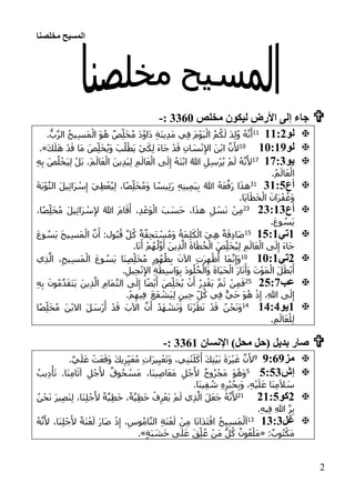 ‫مخلصنا‬ ‫المسيح‬
2
‫ليكون‬ ‫األرض‬ ‫إلى‬ ‫جاء‬‫مخلص‬3360:-
‫لو‬:::100
.ُّ‫ب‬َّ‫ر‬‫ال‬ ُ‫ح‬‫ي‬ِ‫س‬َ‫م‬ْ‫ال‬ َ‫و‬ُ‫ه‬ ٌ‫ص‬ِ‫ل‬َ‫خ‬ُ‫م‬ َ‫د‬ُ‫و‬‫َا‬‫د‬ ِ‫ة‬َ‫ن‬‫ي‬ِ‫د‬َ‫م‬ ‫ي‬ِ‫ف‬ َ‫م‬ْ‫و‬َ‫ي‬ْ‫ال‬ ُ‫م‬ُ‫ك‬َ‫ل‬ َ‫د‬ِ‫ل‬ُ‫و‬ ُ‫ه‬َّ‫ن‬َ‫أ‬
‫لو‬:1::101َ‫ك‬َ‫ل‬َ‫ه‬ ْ‫د‬َ‫ق‬ ‫َا‬‫م‬ َ‫ص‬ِ‫ل‬َ‫خ‬ُ‫ي‬َ‫و‬ َ‫ب‬ُ‫ل‬ْ‫َط‬‫ي‬ ْ‫ي‬َ‫ك‬ِ‫ل‬ َ‫ء‬‫َا‬‫ج‬ ْ‫د‬َ‫ق‬ ِ‫ان‬ َ‫س‬ْ‫ن‬ِ‫إل‬‫ا‬ َ‫ن‬ْ‫ب‬‫ا‬ َّ‫ن‬َ‫أل‬.»
‫يو‬:::101
ِ‫إ‬ ُ‫َه‬‫ن‬ْ‫ب‬‫ا‬ ُ‫هللا‬ ِ‫ل‬ِ‫س‬ْ‫ر‬ُ‫ي‬ ْ‫م‬َ‫ل‬ ُ‫ه‬َّ‫ن‬َ‫أل‬ِ‫ه‬ِ‫ب‬ َ‫ص‬ُ‫ل‬ْ‫َخ‬‫ي‬ِ‫ل‬ ْ‫َل‬‫ب‬ ،َ‫م‬َ‫ال‬َ‫ع‬ْ‫ال‬ َ‫ين‬ِ‫د‬َ‫ي‬ِ‫ل‬ ِ‫م‬َ‫ال‬َ‫ع‬ْ‫ال‬ ‫ى‬َ‫ل‬
.ُ‫م‬َ‫ال‬َ‫ع‬ْ‫ال‬
‫أع‬1::330َ‫ة‬َ‫ب‬ْ‫و‬َّ‫ت‬‫ال‬ َ‫ل‬‫ي‬ِ‫ئ‬‫َا‬‫ر‬ ْ‫س‬ِ‫إ‬ َ‫ي‬ِ‫ط‬ْ‫ع‬ُ‫ي‬ِ‫ل‬ ،‫ا‬ً‫ص‬ِ‫ل‬َ‫خ‬ُ‫م‬َ‫و‬ ‫ا‬ ً‫يس‬ِ‫ئ‬َ‫ر‬ ِ‫ه‬ِ‫ن‬‫ي‬ِ‫م‬َ‫ي‬ِ‫ب‬ ُ‫هللا‬ ُ‫ه‬َ‫ع‬َّ‫َف‬‫ر‬ ‫ا‬َ‫ذ‬‫ه‬
.‫َا‬‫ي‬‫ا‬َ‫ط‬َ‫خ‬ْ‫ال‬ َ‫َان‬‫ر‬ْ‫ف‬ُ‫َغ‬‫و‬
‫أع‬11::153ُ‫هللا‬ َ‫م‬‫ا‬َ‫ق‬َ‫أ‬ ،ِ‫د‬ْ‫َع‬‫و‬ْ‫ال‬ َ‫ب‬ َ‫َس‬‫ح‬ ،‫ا‬َ‫ذ‬‫ه‬ ِ‫ل‬ ْ‫س‬َ‫ن‬ ْ‫ن‬ِ‫م‬،‫ا‬ً‫ص‬ِ‫ل‬َ‫خ‬ُ‫م‬ َ‫ل‬‫ي‬ِ‫ئ‬‫َا‬‫ر‬ ْ‫س‬ِ‫إل‬
.َ‫ع‬‫و‬ ُ‫َس‬‫ي‬
:‫تي‬:3::02َ‫ع‬‫و‬ ُ‫َس‬‫ي‬ َ‫ح‬‫ي‬ِ‫س‬َ‫م‬ْ‫ال‬ َّ‫ن‬َ‫أ‬ :‫ول‬ُ‫ب‬ُ‫ق‬ َّ‫ل‬ُ‫ك‬ ٌ‫ة‬َّ‫ق‬ِ‫ح‬َ‫ت‬ ْ‫س‬ُ‫م‬َ‫و‬ ُ‫َة‬‫م‬ِ‫ل‬َ‫ك‬ْ‫ال‬ َ‫ي‬ِ‫ه‬ ٌ‫ة‬َ‫ق‬ِ‫د‬‫َا‬‫ص‬
.‫ا‬َ‫ن‬َ‫أ‬ ْ‫م‬ُ‫ه‬ُ‫ل‬َّ‫و‬َ‫أ‬ َ‫ين‬ِ‫ذ‬َّ‫ال‬ َ‫ة‬‫ا‬َ‫ط‬ُ‫خ‬ْ‫ال‬ َ‫ص‬ِ‫ل‬َ‫خ‬ُ‫ي‬ِ‫ل‬ ِ‫م‬َ‫ال‬َ‫ع‬ْ‫ال‬ ‫ى‬َ‫ل‬ِ‫إ‬ َ‫ء‬‫َا‬‫ج‬
1‫تي‬:1::01ُ‫م‬ ِ‫ور‬ُ‫ه‬ُ‫ظ‬ِ‫ب‬ َ‫اآلن‬ ِ‫ت‬َ‫ر‬ِ‫ه‬ْ‫ظ‬ُ‫أ‬ ‫َا‬‫م‬َّ‫ن‬ِ‫َإ‬‫و‬‫ي‬ِ‫ذ‬َّ‫ال‬ ،ِ‫يح‬ِ‫س‬َ‫م‬ْ‫ال‬ َ‫ع‬‫و‬ ُ‫َس‬‫ي‬ ‫َا‬‫ن‬ِ‫ص‬ِ‫ل‬َ‫خ‬
.ِ‫يل‬ِ‫ج‬ْ‫ن‬ِ‫إل‬‫ا‬ ِ‫ة‬َ‫ط‬ِ‫س‬‫َا‬‫و‬ِ‫ب‬ َ‫د‬‫و‬ُ‫ل‬ُ‫خ‬ْ‫َال‬‫و‬ َ‫ة‬‫َا‬‫ي‬َ‫ح‬ْ‫ال‬ َ‫ر‬‫ا‬َ‫ن‬َ‫َأ‬‫و‬ َ‫ت‬ْ‫و‬َ‫م‬ْ‫ال‬ َ‫ل‬َ‫ط‬ْ‫ب‬َ‫أ‬
‫عب‬13::52
ِ‫ه‬ِ‫ب‬ َ‫ون‬ُ‫م‬َّ‫د‬َ‫ق‬َ‫ت‬َ‫ي‬ َ‫ين‬ِ‫ذ‬َّ‫ال‬ ِ‫م‬‫َا‬‫م‬َّ‫ت‬‫ال‬ ‫ى‬َ‫ل‬ِ‫إ‬ ‫ا‬ً‫ض‬ْ‫ي‬َ‫أ‬ َ‫ص‬ِ‫ل‬َ‫خ‬ُ‫ي‬ ْ‫ن‬َ‫أ‬ ُ‫ر‬ِ‫د‬ْ‫َق‬‫ي‬ َّ‫م‬َ‫ث‬ ْ‫ن‬ِ‫م‬َ‫ف‬
ِ‫ل‬ُ‫ك‬ ‫ي‬ِ‫ف‬ ٌّ‫ي‬َ‫ح‬ َ‫و‬ُ‫ه‬ ْ‫ذ‬ِ‫إ‬ ،ِ‫هللا‬ ‫ى‬َ‫ل‬ِ‫إ‬َ‫ع‬َ‫ف‬ ْ‫َش‬‫ي‬ِ‫ل‬ ٍ‫ين‬ِ‫ح‬.ْ‫م‬ِ‫يه‬ِ‫ف‬
:‫يو‬:1:101‫ا‬ً‫ص‬ِ‫ل‬َ‫خ‬ُ‫م‬ َ‫ن‬ْ‫ب‬‫اال‬ َ‫ل‬ َ‫ْس‬‫ر‬َ‫أ‬ ْ‫د‬َ‫ق‬ َ‫اآلب‬ َّ‫ن‬َ‫أ‬ ُ‫د‬َ‫ه‬ ْ‫ش‬َ‫ن‬َ‫و‬ ‫ا‬َ‫ن‬ْ‫ر‬َ‫ظ‬َ‫ن‬ ْ‫د‬َ‫ق‬ ُ‫ن‬ْ‫ح‬َ‫ن‬َ‫و‬
.ِ‫م‬َ‫ال‬َ‫ع‬ْ‫ل‬ِ‫ل‬
‫اإلنسان‬ )‫محل‬ ‫(حل‬ ‫بديل‬ ‫صار‬3361:-
‫مز‬1::19َ‫ع‬ ْ‫ت‬َ‫ع‬َ‫َق‬‫و‬ َ‫ك‬‫ي‬ِ‫ر‬ِ‫ي‬َ‫ع‬ُ‫م‬ ِ‫ت‬‫َا‬‫ر‬‫ي‬ِ‫ي‬ْ‫ع‬َ‫ت‬َ‫و‬ ،‫ي‬ِ‫ن‬ْ‫ت‬َ‫ل‬َ‫ك‬َ‫أ‬ َ‫ك‬ِ‫ت‬ْ‫ي‬َ‫ب‬ َ‫ة‬َ‫ر‬ْ‫ي‬َ‫غ‬ َّ‫ن‬َ‫أل‬.َّ‫ي‬َ‫ل‬
‫إش‬3:312ُ‫يب‬ِ‫د‬ْ‫أ‬َ‫ت‬ .‫َا‬‫ن‬ِ‫م‬‫ا‬َ‫آث‬ ِ‫ل‬ْ‫ج‬َ‫أل‬ ٌ‫وق‬ُ‫ح‬ ْ‫َس‬‫م‬ ،‫َا‬‫ن‬‫ي‬ِ‫ص‬‫ا‬َ‫ع‬َ‫م‬ ِ‫ل‬ْ‫ج‬َ‫أل‬ ٌ‫ح‬‫و‬ُ‫ر‬ْ‫َج‬‫م‬ َ‫و‬ُ‫َه‬‫و‬
.‫َا‬‫ن‬‫ي‬ِ‫ف‬ ُ‫ش‬ ِ‫ه‬ِ‫ر‬ُ‫ب‬ُ‫ح‬ِ‫ب‬َ‫و‬ ،ِ‫ه‬ْ‫ي‬َ‫ل‬َ‫ع‬ ‫َا‬‫ن‬ِ‫م‬َ‫ال‬ َ‫س‬
1‫كو‬1::350ُ‫ن‬ْ‫ح‬َ‫ن‬ َ‫ر‬‫ي‬ِ‫ص‬َ‫ن‬ِ‫ل‬ ،‫َا‬‫ن‬ِ‫ل‬ْ‫ج‬َ‫أل‬ ً‫ة‬َّ‫ي‬ِ‫ط‬َ‫خ‬ ،ً‫ة‬َّ‫ي‬ِ‫ط‬َ‫خ‬ ْ‫ف‬ِ‫ر‬ْ‫َع‬‫ي‬ ْ‫م‬َ‫ل‬ ‫ي‬ِ‫ذ‬َّ‫ال‬ َ‫ل‬َ‫ع‬َ‫ج‬ ُ‫ه‬َّ‫ن‬َ‫أل‬
.ِ‫ه‬‫ي‬ِ‫ف‬ ِ‫هللا‬ َّ‫ر‬ِ‫ب‬
‫غ‬‫ل‬:1:103ُ‫ه‬َّ‫ن‬َ‫أل‬ ،‫َا‬‫ن‬ِ‫ل‬ْ‫ج‬َ‫أل‬ ً‫ة‬َ‫ن‬ْ‫ع‬َ‫ل‬ َ‫ر‬‫َا‬‫ص‬ ْ‫ذ‬ِ‫إ‬ ،ِ‫وس‬ُ‫م‬‫ا‬َّ‫ن‬‫ال‬ ِ‫ة‬َ‫ن‬ْ‫ع‬َ‫ل‬ ْ‫ن‬ِ‫م‬ ‫ا‬َ‫ن‬‫َا‬‫د‬َ‫ت‬ْ‫اف‬ ُ‫ح‬‫ي‬ِ‫س‬َ‫م‬ْ‫ل‬َ‫ا‬
:ٌ‫وب‬ُ‫ت‬ْ‫َك‬‫م‬«ٍ‫ة‬َ‫ب‬ َ‫ش‬َ‫خ‬ ‫ى‬َ‫ل‬َ‫ع‬ َ‫ق‬ِ‫ل‬ُ‫ع‬ ْ‫َن‬‫م‬ ُّ‫ل‬ُ‫ك‬ ٌ‫ون‬ُ‫ع‬ْ‫َل‬‫م‬.»
 