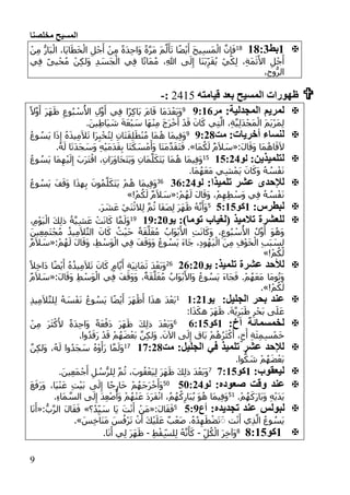 ‫مخلصنا‬ ‫المسيح‬
9
:‫بط‬:::102ْ‫ج‬َ‫أ‬ ْ‫ن‬ِ‫م‬ ً‫ة‬َ‫د‬ِ‫ح‬‫َا‬‫و‬ ً‫ة‬َّ‫ر‬َ‫م‬ َ‫م‬َّ‫ل‬َ‫أ‬َ‫ت‬ ‫ا‬ً‫ض‬ْ‫ي‬َ‫أ‬ َ‫ح‬‫ي‬ِ‫س‬َ‫م‬ْ‫ال‬ َّ‫ن‬ِ‫إ‬َ‫ف‬ْ‫ن‬ِ‫م‬ ُّ‫َار‬‫ب‬ْ‫ال‬ ،‫َا‬‫ي‬‫ا‬َ‫ط‬َ‫خ‬ْ‫ال‬ ِ‫ل‬
‫ي‬ِ‫ف‬ ً‫ى‬‫ي‬ْ‫ح‬ُ‫م‬ ْ‫ن‬ِ‫ك‬‫َل‬‫و‬ ِ‫د‬ َ‫َس‬‫ج‬ْ‫ال‬ ‫ي‬ِ‫ف‬ ‫ا‬ً‫ت‬‫َا‬‫م‬ُ‫م‬ ،ِ‫هللا‬ ‫ى‬َ‫ل‬ِ‫إ‬ ‫َا‬‫ن‬َ‫ب‬ِ‫ر‬َ‫ق‬ُ‫ي‬ ْ‫ي‬َ‫ك‬ِ‫ل‬ ،ِ‫ة‬َ‫م‬َ‫ث‬َ‫األ‬ ِ‫ل‬ْ‫ج‬َ‫أ‬
،ِ‫وح‬ُّ‫الر‬
‫قيامته‬ ‫بعد‬ ‫المسيح‬ ‫ظهورات‬2415:-
:‫المجدلية‬ ‫لمريم‬‫مر‬1:::9
َ‫ر‬َ‫ه‬َ‫ظ‬ ِ‫وع‬ُ‫ب‬ ْ‫س‬ُ‫األ‬ ِ‫ل‬َّ‫و‬َ‫أ‬ ‫ي‬ِ‫ف‬ ‫ًا‬‫ر‬ِ‫ك‬‫َا‬‫ب‬ َ‫م‬‫ا‬َ‫ق‬ ‫َا‬‫م‬َ‫د‬ْ‫َع‬‫ب‬َ‫و‬ً‫ال‬َّ‫و‬َ‫أ‬
.َ‫ين‬ِ‫ط‬‫َا‬‫ي‬ َ‫ش‬ َ‫ة‬َ‫ع‬ْ‫ب‬ َ‫س‬ ‫َا‬‫ه‬ْ‫ن‬ِ‫م‬ َ‫ج‬َ‫ر‬ْ‫خ‬َ‫أ‬ ْ‫د‬َ‫ق‬ َ‫ان‬َ‫ك‬ ‫ي‬ِ‫ت‬َّ‫ال‬ ،ِ‫ة‬َّ‫ي‬ِ‫ل‬َ‫د‬ْ‫َج‬‫م‬ْ‫ال‬ َ‫م‬َ‫ي‬ْ‫ر‬َ‫م‬ِ‫ل‬
:‫أخريات‬ ‫لنساء‬‫مت‬1:1:9ُ‫ع‬‫و‬ ُ‫َس‬‫ي‬ ‫ا‬َ‫ذ‬ِ‫إ‬ ُ‫ه‬َ‫ذ‬‫ي‬ِ‫م‬َ‫ال‬َ‫ت‬ ‫َا‬‫ر‬ِ‫ب‬ْ‫خ‬ُ‫ت‬ِ‫ل‬ ِ‫ن‬‫َا‬‫ت‬َ‫ق‬ِ‫ل‬َ‫ط‬ْ‫ن‬ُ‫م‬ ‫َا‬‫م‬ُ‫ه‬ ‫َا‬‫م‬‫ي‬ِ‫ف‬َ‫و‬
:َ‫ل‬‫ا‬َ‫َق‬‫و‬ ‫َا‬‫م‬ُ‫اه‬َ‫ق‬َ‫ال‬«‫َا‬‫م‬ُ‫ك‬َ‫ل‬ ٌ‫م‬َ‫ال‬ َ‫س‬.»‫َا‬‫ت‬َ‫ك‬ َ‫س‬ْ‫م‬َ‫َأ‬‫و‬ ‫َا‬‫ت‬َ‫م‬َّ‫د‬َ‫ق‬َ‫ت‬َ‫ف‬.ُ‫ه‬َ‫ل‬ ‫ا‬َ‫ت‬َ‫د‬َ‫ج‬ َ‫َس‬‫و‬ ِ‫ه‬ْ‫ي‬َ‫م‬َ‫د‬َ‫ق‬ِ‫ب‬
:‫لتلميذين‬‫لو‬:3:1102ُ‫ع‬‫و‬ ُ‫َس‬‫ي‬ ‫َا‬‫م‬ِ‫ه‬ْ‫ي‬َ‫ل‬ِ‫إ‬ َ‫َب‬‫ر‬َ‫ت‬ْ‫اق‬ ،ِ‫َان‬‫ر‬َ‫و‬‫َا‬‫ح‬َ‫ت‬َ‫ي‬َ‫و‬ ِ‫َان‬‫م‬َّ‫ل‬َ‫َك‬‫ت‬َ‫ي‬ ‫َا‬‫م‬ُ‫ه‬ ‫َا‬‫م‬‫ي‬ِ‫ف‬َ‫و‬
.‫َا‬‫م‬ُ‫ه‬َ‫ع‬َ‫م‬ ‫ي‬ِ‫ش‬ْ‫َم‬‫ي‬ َ‫ان‬َ‫َك‬‫و‬ ُ‫ه‬ ُ‫س‬ْ‫ف‬َ‫ن‬
:‫تلميذا‬ ‫عشر‬ ‫لإلحدى‬‫لو‬1::1136ُ‫ع‬‫و‬ ُ‫َس‬‫ي‬ َ‫ف‬َ‫َق‬‫و‬ ‫ا‬َ‫ذ‬‫ه‬ِ‫ب‬ َ‫ون‬ُ‫م‬َّ‫ل‬َ‫َك‬‫ت‬َ‫ي‬ ْ‫م‬ُ‫ه‬ ‫َا‬‫م‬‫ي‬ِ‫ف‬َ‫و‬
ُ‫ه‬ ُ‫س‬ْ‫ف‬َ‫ن‬:ْ‫م‬ُ‫ه‬َ‫ل‬ َ‫ل‬‫ا‬َ‫َق‬‫و‬ ،ْ‫م‬ِ‫ه‬ِ‫ط‬ ْ‫َس‬‫و‬ ‫ي‬ِ‫ف‬«!ْ‫م‬ُ‫ك‬َ‫ل‬ ٌ‫م‬َ‫ال‬ َ‫س‬»
:‫لبطرس‬:‫كو‬3::32
.َ‫ر‬ َ‫ش‬َ‫ع‬ ْ‫َي‬‫ن‬ْ‫الث‬ِ‫ل‬ َّ‫م‬ُ‫ث‬ ‫َا‬‫ف‬َ‫ص‬ِ‫ل‬ َ‫ر‬َ‫ه‬َ‫ظ‬ ُ‫ه‬َّ‫ن‬َ‫َأ‬‫و‬
:)‫توما‬ ‫(لغياب‬ ‫تالميذ‬ ‫للعشرة‬‫يو‬:1:1109،ِ‫م‬ْ‫و‬َ‫ي‬ْ‫ال‬ َ‫ك‬ِ‫ل‬‫ذ‬ ُ‫ة‬َّ‫ي‬ِ‫ش‬َ‫ع‬ ْ‫ت‬َ‫ن‬‫ا‬َ‫ك‬ ‫ا‬َّ‫م‬َ‫َل‬‫و‬
َّ‫ل‬َ‫غ‬ُ‫م‬ ُ‫َاب‬‫و‬ْ‫ب‬َ‫األ‬ ِ‫ت‬َ‫ن‬‫ا‬َ‫َك‬‫و‬ ،ِ‫وع‬ُ‫ب‬ ْ‫س‬ُ‫األ‬ ُ‫ل‬َّ‫و‬َ‫أ‬ َ‫و‬ُ‫َه‬‫و‬َ‫ين‬ِ‫ع‬ِ‫م‬َ‫ت‬ْ‫ج‬ُ‫م‬ ُ‫يذ‬ِ‫م‬َ‫ال‬َّ‫ت‬‫ال‬ َ‫ان‬َ‫ك‬ ُ‫ث‬ْ‫ي‬َ‫ح‬ ً‫ة‬َ‫ق‬
:ْ‫م‬ُ‫ه‬َ‫ل‬ َ‫ل‬‫ا‬َ‫َق‬‫و‬ ،ِ‫ط‬ ْ‫َس‬‫و‬ْ‫ال‬ ‫ي‬ِ‫ف‬ َ‫ف‬َ‫َق‬‫و‬َ‫و‬ ُ‫ع‬‫و‬ ُ‫َس‬‫ي‬ َ‫ء‬‫َا‬‫ج‬ ،ِ‫د‬‫و‬ُ‫َه‬‫ي‬ْ‫ال‬ َ‫ن‬ِ‫م‬ ِ‫ف‬ْ‫و‬َ‫خ‬ْ‫ال‬ ِ‫ب‬َ‫ب‬ َ‫س‬ِ‫ل‬«ٌ‫م‬َ‫ال‬ َ‫س‬
!ْ‫م‬ُ‫ك‬َ‫ل‬»
:‫تلميذ‬ ‫عشرة‬ ‫لألحد‬‫يو‬1::1156ً‫ال‬ِ‫خ‬‫َا‬‫د‬ ‫ا‬ً‫ض‬ْ‫ي‬َ‫أ‬ ُ‫ه‬ُ‫يذ‬ِ‫م‬َ‫ال‬َ‫ت‬ َ‫ان‬َ‫ك‬ ٍ‫ام‬َّ‫ي‬َ‫أ‬ ِ‫ة‬َ‫ي‬ِ‫ن‬‫َا‬‫م‬َ‫ث‬ َ‫د‬ْ‫َع‬‫ب‬َ‫و‬
‫َا‬‫م‬‫و‬ُ‫ت‬َ‫و‬:َ‫ل‬‫ا‬َ‫َق‬‫و‬ ِ‫ط‬ ْ‫َس‬‫و‬ْ‫ال‬ ‫ي‬ِ‫ف‬ َ‫ف‬َ‫َق‬‫و‬َ‫و‬ ،ٌ‫ة‬َ‫ق‬َّ‫ل‬َ‫غ‬ُ‫م‬ ُ‫َاب‬‫و‬ْ‫ب‬َ‫َاأل‬‫و‬ ُ‫وع‬ ُ‫َس‬‫ي‬ َ‫ء‬‫َا‬‫ج‬َ‫ف‬ .ْ‫م‬ُ‫ه‬َ‫ع‬َ‫م‬«ٌ‫م‬َ‫ال‬ َ‫س‬
!ْ‫م‬ُ‫ك‬َ‫ل‬.»
:‫الجليل‬ ‫بحر‬ ‫عند‬‫يو‬::1:0
ِ‫ذ‬‫ي‬ِ‫م‬َ‫ال‬َّ‫ت‬‫ل‬ِ‫ل‬ ُ‫ه‬ َ‫س‬ْ‫ف‬َ‫ن‬ ُ‫ع‬‫و‬ ُ‫َس‬‫ي‬ ‫ا‬ً‫ض‬ْ‫ي‬َ‫أ‬ َ‫ر‬َ‫ه‬ْ‫ظ‬َ‫أ‬ ‫ا‬َ‫ذ‬‫ه‬ َ‫د‬ْ‫َع‬‫ب‬
:‫ا‬َ‫ذ‬َ‫هك‬ َ‫ر‬َ‫ه‬َ‫ظ‬ .َ‫ة‬َّ‫ي‬ِ‫َر‬‫ب‬َ‫ط‬ ِ‫ر‬ْ‫َح‬‫ب‬ ‫ى‬َ‫ل‬َ‫ع‬
:‫أخ‬ ‫لخمسمائة‬:‫كو‬:::36َ‫و‬ْ‫ن‬ِ‫م‬ َ‫ر‬َ‫ث‬ْ‫ك‬َ‫أل‬ ً‫ة‬َ‫د‬ِ‫ح‬‫َا‬‫و‬ ً‫ة‬َ‫ع‬ْ‫َف‬‫د‬ َ‫ر‬َ‫ه‬َ‫ظ‬ َ‫ك‬ِ‫ل‬‫ذ‬ َ‫د‬ْ‫َع‬‫ب‬
.‫وا‬ُ‫د‬َ‫َق‬‫ر‬ ْ‫د‬َ‫ق‬ ْ‫م‬ُ‫ه‬َ‫ض‬ْ‫ع‬َ‫ب‬ َّ‫ن‬ِ‫ك‬‫َل‬‫و‬ .َ‫اآلن‬ ‫ى‬َ‫ل‬ِ‫إ‬ ‫َاق‬‫ب‬ ْ‫م‬ُ‫ه‬ُ‫ر‬َ‫ث‬ْ‫ك‬َ‫أ‬ ،ٍ‫خ‬َ‫أ‬ ِ‫ة‬َ‫ئ‬ِ‫م‬ِ‫س‬ْ‫م‬َ‫خ‬
:‫الجليل‬ ‫في‬ ‫تلميذ‬ ‫عشر‬ ‫لإلحد‬‫مت‬:::1:01َّ‫ن‬ِ‫ك‬‫َل‬‫و‬ ،ُ‫ه‬َ‫ل‬ ‫وا‬ُ‫َد‬‫ج‬ َ‫س‬ ُ‫ه‬ْ‫و‬َ‫َأ‬‫ر‬ ‫ا‬َّ‫م‬َ‫َل‬‫و‬
.‫وا‬ُّ‫ك‬ َ‫ش‬ ْ‫م‬ُ‫ه‬َ‫ض‬ْ‫َع‬‫ب‬
:‫ليعقوب‬:‫كو‬:::31
.َ‫ين‬ِ‫ع‬َ‫م‬ْ‫ج‬َ‫أ‬ ِ‫ل‬ ُ‫س‬ُّ‫لر‬ِ‫ل‬ َّ‫م‬ُ‫ث‬ ،َ‫وب‬ُ‫ق‬ْ‫َع‬‫ي‬ِ‫ل‬ َ‫ر‬َ‫ه‬َ‫ظ‬ َ‫ك‬ِ‫ل‬‫ذ‬ َ‫د‬ْ‫َع‬‫ب‬َ‫و‬
:‫صعوده‬ ‫وقت‬ ‫عند‬‫لو‬31:1121َ‫ع‬َ‫َف‬‫ر‬َ‫و‬ ،‫َا‬‫ي‬ْ‫ن‬َ‫ع‬ ِ‫ت‬ْ‫ي‬َ‫ب‬ ‫ى‬َ‫ل‬ِ‫إ‬ ‫ا‬ً‫ج‬ِ‫ار‬َ‫خ‬ ْ‫م‬ُ‫َه‬‫ج‬َ‫ر‬ْ‫خ‬َ‫َأ‬‫و‬
.ْ‫م‬ُ‫ه‬َ‫َك‬‫ر‬‫َا‬‫ب‬َ‫و‬ ِ‫ه‬ْ‫ي‬َ‫د‬َ‫ي‬20
.ِ‫ء‬‫َا‬‫م‬ َّ‫الس‬ ‫ى‬َ‫ل‬ِ‫إ‬ َ‫د‬ِ‫ع‬ْ‫ص‬ُ‫َأ‬‫و‬ ْ‫م‬ُ‫ه‬ْ‫ن‬َ‫ع‬ َ‫د‬َ‫ر‬َ‫ف‬ْ‫ن‬‫ا‬ ،ُ‫م‬ُ‫ه‬ُ‫ك‬ِ‫َار‬‫ب‬ُ‫ي‬ َ‫و‬ُ‫ه‬ ‫َا‬‫م‬‫ي‬ِ‫ف‬َ‫و‬
‫لبولس‬:‫تجديده‬ ‫عند‬‫أع‬3:12:َ‫ل‬‫ا‬َ‫ق‬َ‫ف‬«َ‫ت‬ْ‫ن‬َ‫أ‬ ْ‫َن‬‫م‬‫؟‬ُ‫د‬ِ‫ي‬ َ‫س‬ ‫َا‬‫ي‬»:ُّ‫ب‬َّ‫ر‬‫ال‬ َ‫ل‬‫ا‬َ‫ق‬َ‫ف‬«‫ا‬َ‫ن‬َ‫أ‬
‫ت‬ْ‫ن‬َ‫أ‬ ‫ي‬ِ‫ذ‬َّ‫ال‬ ُ‫وع‬ ُ‫َس‬‫ي‬َ‫س‬ِ‫خ‬‫َا‬‫ن‬َ‫م‬ َ‫س‬ُ‫ْف‬‫ر‬َ‫ت‬ ْ‫ن‬َ‫أ‬ َ‫ك‬ْ‫ي‬َ‫ل‬َ‫ع‬ ٌ‫ب‬ْ‫َع‬‫ص‬ .ُ‫ه‬ُ‫د‬ِ‫ه‬َ‫ط‬ْ‫ض‬َ‫ت‬ََ.»
:‫كو‬:::32
ِ‫ل‬ُ‫ك‬ْ‫ال‬ َ‫ر‬ِ‫خ‬‫َآ‬‫و‬­ِ‫ط‬ْ‫ق‬ِ‫لس‬ِ‫ل‬ ُ‫ه‬َّ‫ن‬َ‫أ‬َ‫ك‬­.‫ا‬َ‫ن‬َ‫أ‬ ‫ي‬ِ‫ل‬ َ‫ر‬َ‫ه‬َ‫ظ‬
 