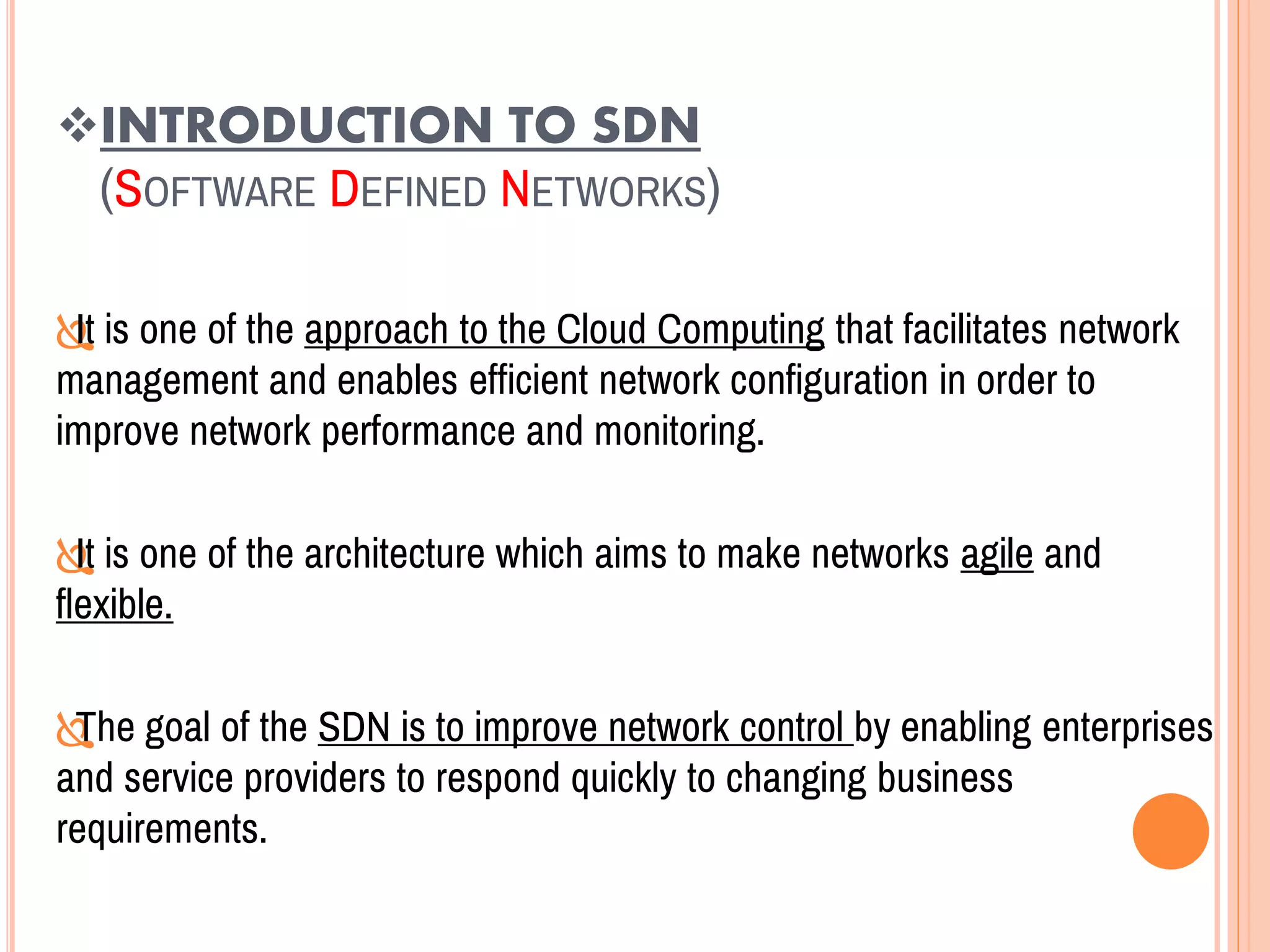 INTRODUCTION TO SDN
(SOFTWARE DEFINED NETWORKS)
It is one of the approach to the Cloud Computing that facilitates network
management and enables efficient network configuration in order to
improve network performance and monitoring.
It is one of the architecture which aims to make networks agile and
flexible.
The goal of the SDN is to improve network control by enabling enterprises
and service providers to respond quickly to changing business
requirements.
 