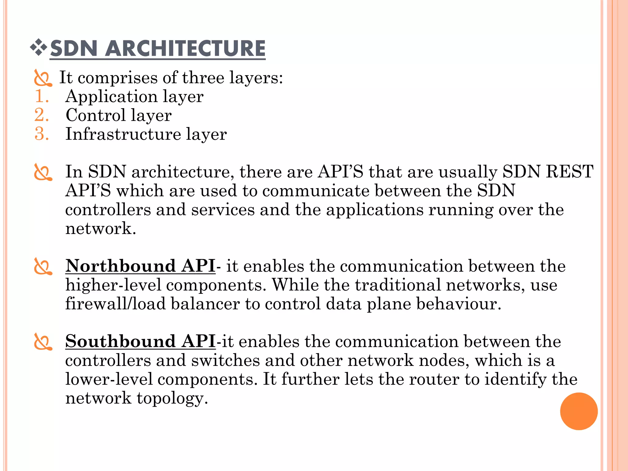 SDN ARCHITECTURE
 It comprises of three layers:
1. Application layer
2. Control layer
3. Infrastructure layer
 In SDN architecture, there are API’S that are usually SDN REST
API’S which are used to communicate between the SDN
controllers and services and the applications running over the
network.
 Northbound API- it enables the communication between the
higher-level components. While the traditional networks, use
firewall/load balancer to control data plane behaviour.
 Southbound API-it enables the communication between the
controllers and switches and other network nodes, which is a
lower-level components. It further lets the router to identify the
network topology.
 