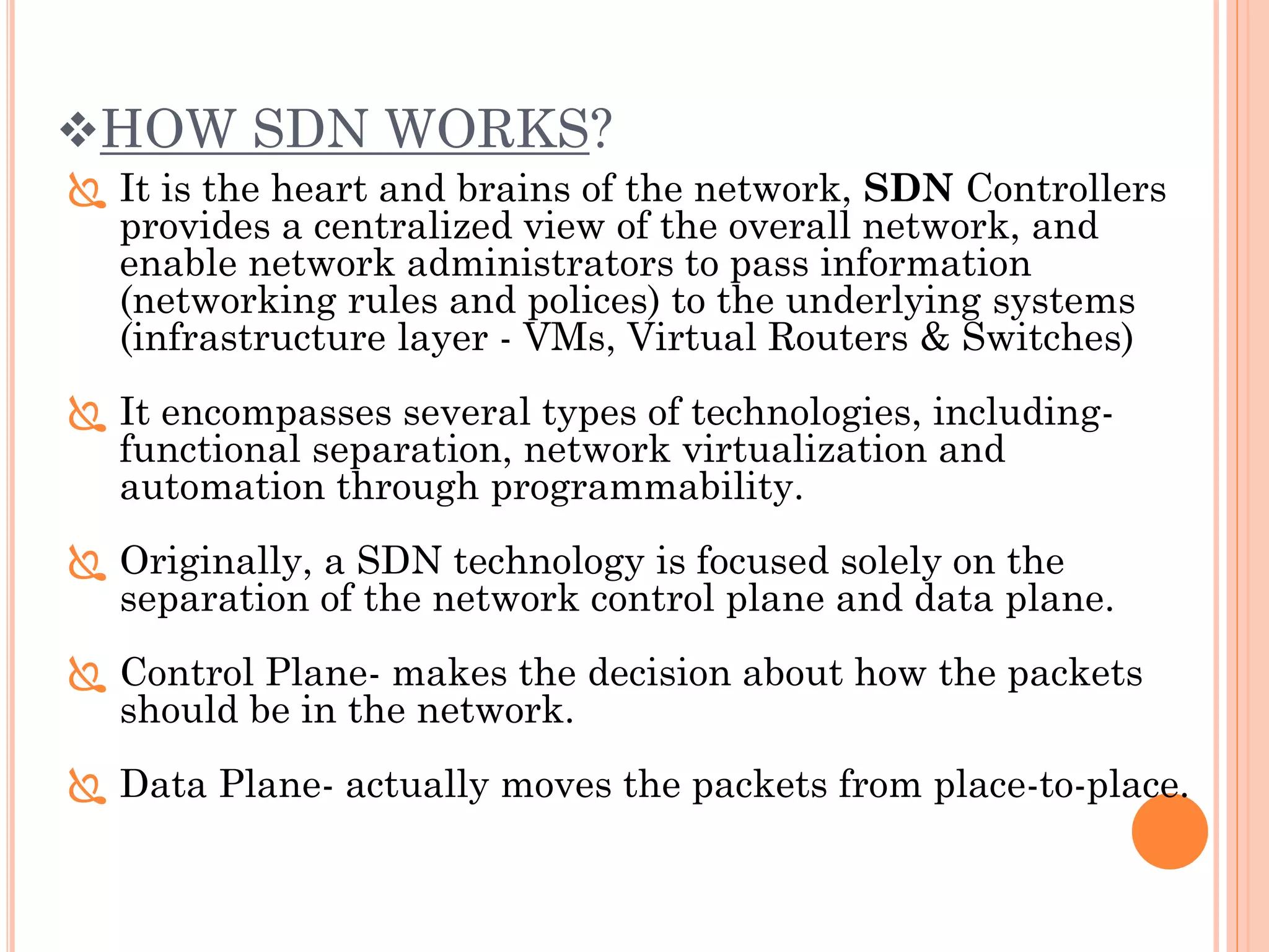 HOW SDN WORKS?
 It is the heart and brains of the network, SDN Controllers
provides a centralized view of the overall network, and
enable network administrators to pass information
(networking rules and polices) to the underlying systems
(infrastructure layer - VMs, Virtual Routers & Switches)
 It encompasses several types of technologies, including-
functional separation, network virtualization and
automation through programmability.
 Originally, a SDN technology is focused solely on the
separation of the network control plane and data plane.
 Control Plane- makes the decision about how the packets
should be in the network.
 Data Plane- actually moves the packets from place-to-place.
 