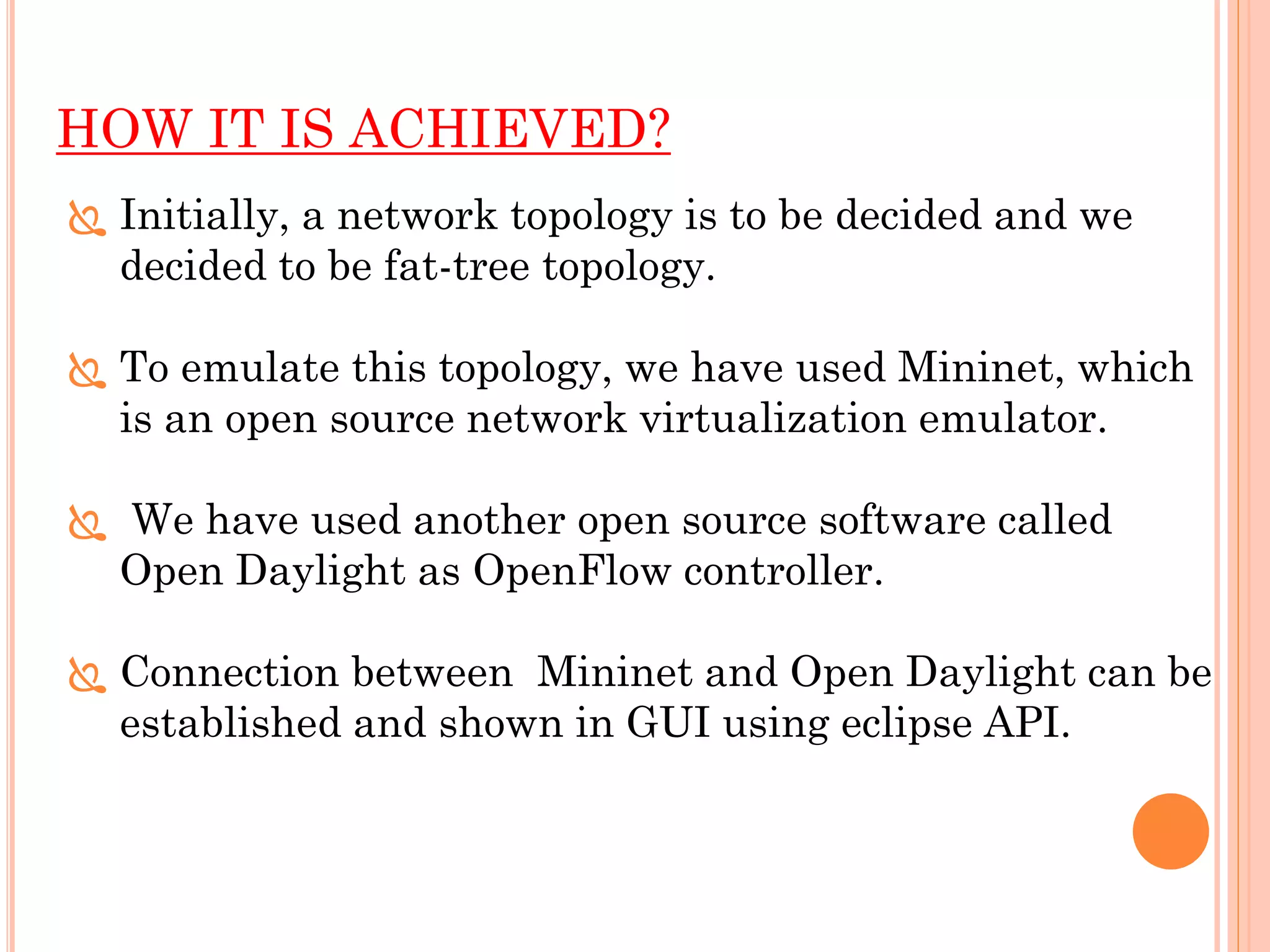 HOW IT IS ACHIEVED?
 Initially, a network topology is to be decided and we
decided to be fat-tree topology.
 To emulate this topology, we have used Mininet, which
is an open source network virtualization emulator.
 We have used another open source software called
Open Daylight as OpenFlow controller.
 Connection between Mininet and Open Daylight can be
established and shown in GUI using eclipse API.
 