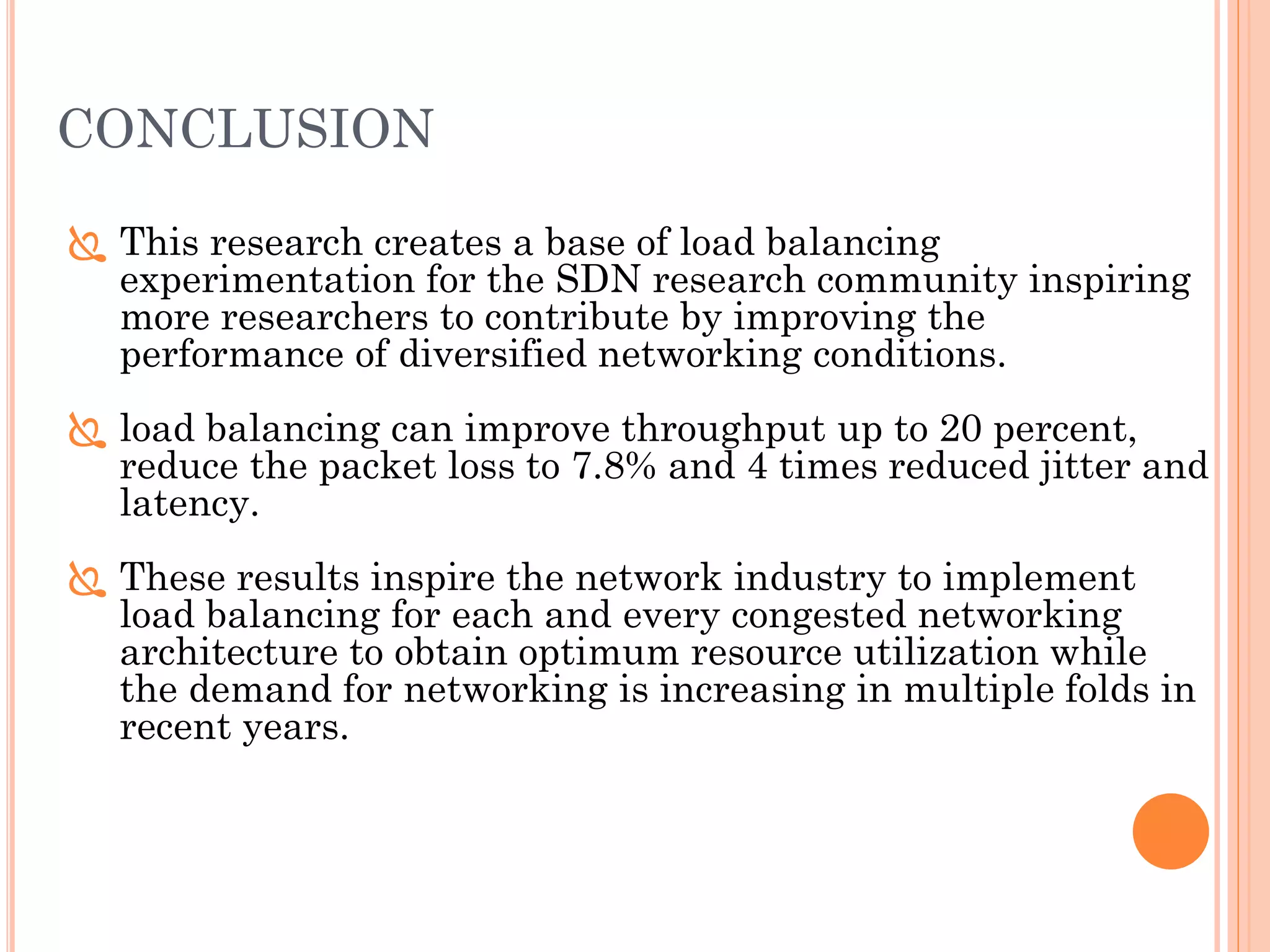 CONCLUSION
 This research creates a base of load balancing
experimentation for the SDN research community inspiring
more researchers to contribute by improving the
performance of diversified networking conditions.
 load balancing can improve throughput up to 20 percent,
reduce the packet loss to 7.8% and 4 times reduced jitter and
latency.
 These results inspire the network industry to implement
load balancing for each and every congested networking
architecture to obtain optimum resource utilization while
the demand for networking is increasing in multiple folds in
recent years.
 