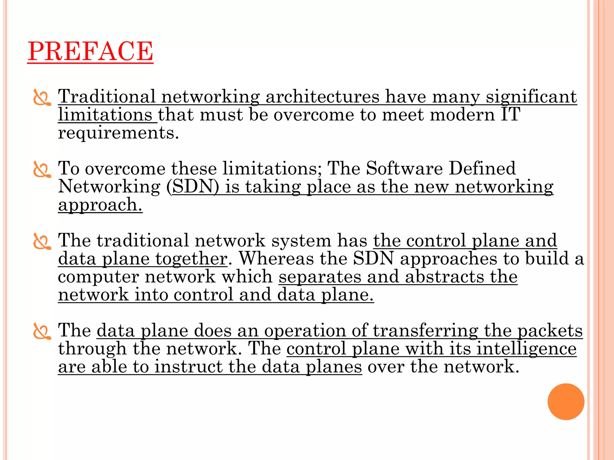 PREFACE
 Traditional networking architectures have many significant
limitations that must be overcome to meet modern IT
requirements.
 To overcome these limitations; The Software Defined
Networking (SDN) is taking place as the new networking
approach.
 The traditional network system has the control plane and
data plane together. Whereas the SDN approaches to build a
computer network which separates and abstracts the
network into control and data plane.
 The data plane does an operation of transferring the packets
through the network. The control plane with its intelligence
are able to instruct the data planes over the network.
 