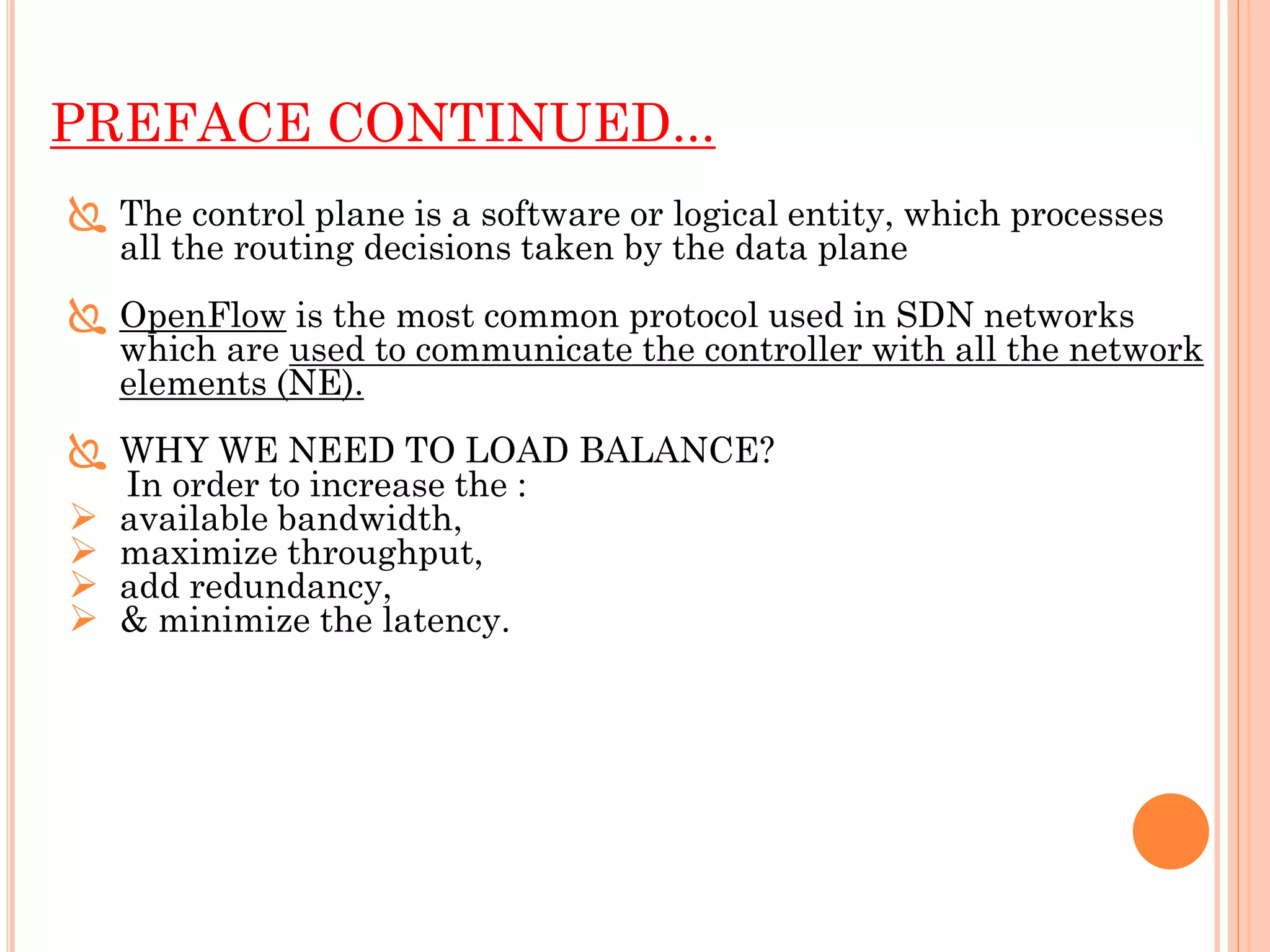 PREFACE CONTINUED...
 The control plane is a software or logical entity, which processes
all the routing decisions taken by the data plane
 OpenFlow is the most common protocol used in SDN networks
which are used to communicate the controller with all the network
elements (NE).
 WHY WE NEED TO LOAD BALANCE?
In order to increase the :
 available bandwidth,
 maximize throughput,
 add redundancy,
 & minimize the latency.
 