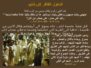 الدخول الظافر لاورشليم تنبأ النبّي زكريا بكلام موحى من الرب قائلاً  : ”  ابتهجي يابنت صهيون واهتفي يابنت اُروشليم  ها ان ملككِ يأتيك عادلاً مخلصاً وديعاً راكباً على حمار، على جحش ابن أتانٍ“  (  زكريا   9 :9  - 450  سنة قبل الميلاد ) ...  وذهب التلميذان وفعلا كما امرهما يسوع  .. وجاءا  بالأتان والجحش ، ثم وضعا عليهما ثيابهم ا   ..  فركب يسوع وبسط   كثير من الناس ثيابهم على الطريق وقطع اخرون اغصان الشجر وفرشوها على الطريق  ..  وكانت الجموع التي تتبعهُ تهتف  : ”  المجد لأبن داؤد !   تبارك الآتي بأسم الرب  ..  المجد في العُلى متى  2:21-10 قبل صلبهُ بخمسة ايام  ..  جاء  يسوع  الى اُروشليم وقال لأثنين من تلاميذهُ  :  اذهبا الى القرية التي امامكما وعندما تدخلان تجدان أتان و جحشاً  مربوطا  فحلا رباطهُ وجيئا بهِ اليّ 