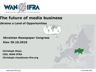 © 2010 WAN-IFRA
Christoph Riess
CEO, WAN-IFRA
Christoph.riess@wan-ifra.org
Ukrainian Newspaper Congress
Kiev 29.10.2010
The future of media business
Ukraine a Land of Opportunities
 