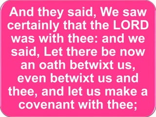 And they said, We saw
certainly that the LORD
was with thee: and we
said, Let there be now
an oath betwixt us,
even betwixt us and
thee, and let us make a
covenant with thee;
 