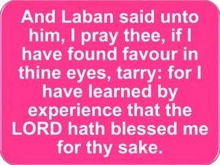 And Laban said unto
him, I pray thee, if I
have found favour in
thine eyes, tarry: for I
have learned by
experience that the
LORD hath blessed me
for thy sake.
 