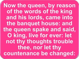 Now the queen, by reason
of the words of the king
and his lords, came into
the banquet house: and
the queen spake and said,
O king, live for ever: let
not thy thoughts trouble
thee, nor let thy
countenance be changed:
 