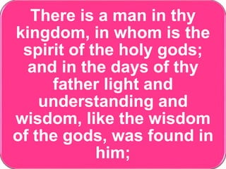 There is a man in thy
kingdom, in whom is the
spirit of the holy gods;
and in the days of thy
father light and
understanding and
wisdom, like the wisdom
of the gods, was found in
him;
 