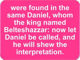 were found in the
same Daniel, whom
the king named
Belteshazzar: now let
Daniel be called, and
he will shew the
interpretation.
 