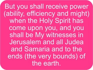 But you shall receive power
(ability, efficiency and might)
when the Holy Spirit has
come upon you, and you
shall be My witnesses in
Jerusalem and all Judea
and Samaria and to the
ends (the very bounds) of
the earth.
 