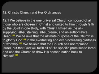12. Christ's Church and Her Ordinances
12.1 We believe in the one universal Church composed of all
those who are chosen in Christ and united to Him through faith
by the Spirit in one Body, with Christ Himself as the all-
supplying, all-sustaining, all-supreme, and all-authoritative
Head.257 We believe that the ultimate purpose of the Church is
to glorify God258 in the everlasting and ever-increasing gladness
of worship.259 We believe that the Church has not replaced
Israel, but that God will fulfill all of His specific promises to Israel
and use the Church to draw His chosen nation back to
Himself.260
 
