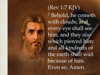 (Rev 1:7 KJV)
7 Behold, he cometh
with clouds; and
every eye shall see
him, and they also
which pierced him:
and all kindreds of
the earth shall wail
because of him.
Even so, Amen.
 
