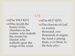
(Psa 68:17 KJV)
The chariots of God
are twenty
thousand, even
thousands of angels:
the Lord is among
them, as in Sinai, in
the holy place.
(Psa 104:3 KJV)
Who layeth the
beams of his
chambers in the
waters: who maketh
the clouds his
chariot: who
walketh upon the
wings of the wind:
 