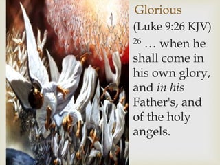 Glorious
(Luke 9:26 KJV)
26 … when he
shall come in
his own glory,
and in his
Father's, and
of the holy
angels.
 