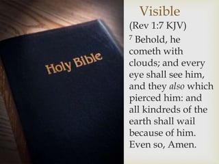Visible
(Rev 1:7 KJV)
7 Behold, he
cometh with
clouds; and every
eye shall see him,
and they also which
pierced him: and
all kindreds of the
earth shall wail
because of him.
Even so, Amen.
 