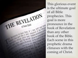 This glorious event
is the ultimate goal
of all Bible
prophecies. This
goal is more
pronounce in the
book of Revelation
than any other
book of the Bible.
Each scene in this
prophetic drama
climaxes with the
coming of Christ.
 