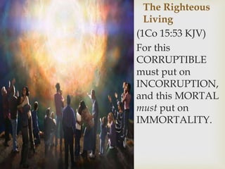 The Righteous
Living
(1Co 15:53 KJV)
For this
CORRUPTIBLE
must put on
INCORRUPTION,
and this MORTAL
must put on
IMMORTALITY.
 
